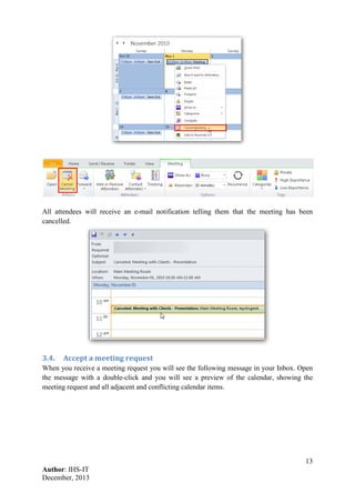 13
Author: IHS-IT
December, 2013
All attendees will receive an e-mail notification telling them that the meeting has been
cancelled.
3.4. Accept a meeting request
When you receive a meeting request you will see the following message in your Inbox. Open
the message with a double-click and you will see a preview of the calendar, showing the
meeting request and all adjacent and conflicting calendar items.
 