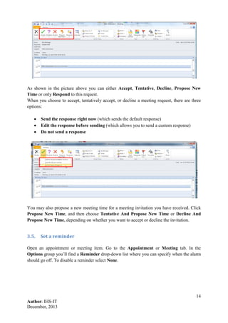14
Author: IHS-IT
December, 2013
As shown in the picture above you can either Accept, Tentative, Decline, Propose New
Time or only Respond to this request.
When you choose to accept, tentatively accept, or decline a meeting request, there are three
options:
• Send the response right now (which sends the default response)
• Edit the response before sending (which allows you to send a custom response)
• Do not send a response
You may also propose a new meeting time for a meeting invitation you have received. Click
Propose New Time, and then choose Tentative And Propose New Time or Decline And
Propose New Time, depending on whether you want to accept or decline the invitation.
3.5. Set a reminder
Open an appointment or meeting item. Go to the Appointment or Meeting tab. In the
Options group you’ll find a Reminder drop-down list where you can specify when the alarm
should go off. To disable a reminder select None.
 
