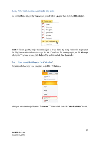 15
Author: IHS-IT
December, 2013
3.5.1. For e-mail messages, contacts, and tasks
Go on the Home tab, in the Tags group, click Follow Up, and then click Add Reminder.
Hint: You can quickly flag e-mail messages as to-do items by using reminders. Right-click
the Flag Status column in the message list. Or if you have the message open, on the Message
tab, in the Tracking group, click Follow Up, and then click Add Reminder.
3.6. How to add holidays to the Calendar?
For adding holidays to your calendar, go to File  Options.
Now you have to change into the “Calendar” Tab and click onto the “Add Holidays” button.
 