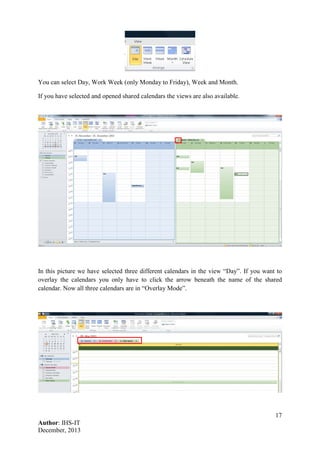 17
Author: IHS-IT
December, 2013
You can select Day, Work Week (only Monday to Friday), Week and Month.
If you have selected and opened shared calendars the views are also available.
In this picture we have selected three different calendars in the view “Day”. If you want to
overlay the calendars you only have to click the arrow beneath the name of the shared
calendar. Now all three calendars are in “Overlay Mode”.
 