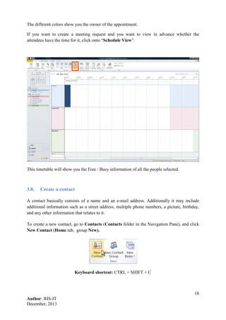 18
Author: IHS-IT
December, 2013
The different colors show you the owner of the appointment.
If you want to create a meeting request and you want to view in advance whether the
attendees have the time for it, click onto “Schedule View”.
This timetable will show you the Free / Busy information of all the people selected.
3.8. Create a contact
A contact basically consists of a name and an e-mail address. Additionally it may include
additional information such as a street address, multiple phone numbers, a picture, birthday,
and any other information that relates to it.
To create a new contact, go to Contacts (Contacts folder in the Navigation Pane), and click
New Contact (Home tab, group New).
Keyboard shortcut: CTRL + SHIFT + C
 