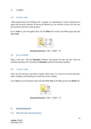 19
Author: IHS-IT
December, 2013
4. TASKS
4.1. Create a task
Many people keep a list of things to do - on paper, in a spreadsheet, or with a combination of
paper and electronic methods. In Microsoft Outlook you can combine various lists into one,
get reminders and track a tasks progress.
Go to Tasks in your Navigation Pane. On the Home tab switch to the New group and click
New Task.
Keyboard shortcut: CTRL + SHIFT + K
4.2. Set a reminder
Open a task item. Tick the Reminder checkbox and specify the date and time when the
reminder should go off. To disable the Reminder untick the Reminder checkbox.
4.3. Create a note
Notes are the electronic equivalent of paper sticky notes. Use notes to jot down questions,
ideas, reminders and anything you would write down on paper.
Go to Notes in your Navigation Pane and click New Note in the New group on the Home tab.
Keyboard shortcut: CTRL + SHIFT + N
5. PERMISSIONS
5.1. IHS Calendar Sharing Policy
 