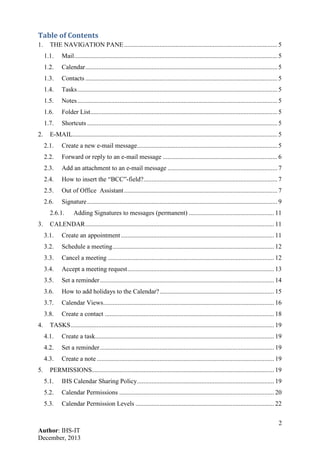 2
Author: IHS-IT
December, 2013
Table of Contents
1. THE NAVIGATION PANE............................................................................................... 5
1.1. Mail.............................................................................................................................. 5
1.2. Calendar....................................................................................................................... 5
1.3. Contacts ....................................................................................................................... 5
1.4. Tasks............................................................................................................................ 5
1.5. Notes............................................................................................................................ 5
1.6. Folder List.................................................................................................................... 5
1.7. Shortcuts ...................................................................................................................... 5
2. E-MAIL............................................................................................................................... 5
2.1. Create a new e-mail message....................................................................................... 5
2.2. Forward or reply to an e-mail message ....................................................................... 6
2.3. Add an attachment to an e-mail message .................................................................... 7
2.4. How to insert the “BCC”-field?................................................................................... 7
2.5. Out of Office Assistant............................................................................................... 7
2.6. Signature...................................................................................................................... 9
2.6.1. Adding Signatures to messages (permanent) ..................................................... 11
3. CALENDAR..................................................................................................................... 11
3.1. Create an appointment............................................................................................... 11
3.2. Schedule a meeting.................................................................................................... 12
3.3. Cancel a meeting ....................................................................................................... 12
3.4. Accept a meeting request........................................................................................... 13
3.5. Set a reminder............................................................................................................ 14
3.6. How to add holidays to the Calendar?....................................................................... 15
3.7. Calendar Views.......................................................................................................... 16
3.8. Create a contact ......................................................................................................... 18
4. TASKS.............................................................................................................................. 19
4.1. Create a task............................................................................................................... 19
4.2. Set a reminder............................................................................................................ 19
4.3. Create a note .............................................................................................................. 19
5. PERMISSIONS................................................................................................................. 19
5.1. IHS Calendar Sharing Policy..................................................................................... 19
5.2. Calendar Permissions ................................................................................................ 20
5.3. Calendar Permission Levels ...................................................................................... 22
 