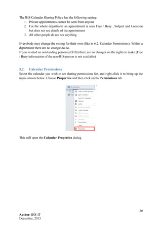 20
Author: IHS-IT
December, 2013
The IHS Calendar Sharing Policy has the following setting:
1. Private appointments cannot be seen from anyone
2. For the whole department an appointment is seen Free / Busy , Subject and Location
but does not see details of the appointment
3. All other people do not see anything
Everybody may change the setting for their own (like in 6.2. Calendar Permissions). Within a
department there are no changes to do.
If you invited an outstanding person (of HIS) there are no changes on the rights to make (Free
/ Busy information of the non-IHS-person is not available)
5.2. Calendar Permissions
Select the calendar you wish to set sharing permissions for, and right-click it to bring up the
menu shown below. Choose Properties and then click on the Permissions tab.
This will open the Calendar Properties dialog.
 