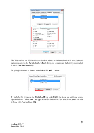 21
Author: IHS-IT
December, 2013
The area marked red details the exact level of access, an individual user will have, with the
options selected in the Permission Level pull-down. As you can see, Default (everyone else)
is set to Free/Busy time only.
To grant permissions to another user click on the Add… button.
By default, this brings up the Global Address List (GAL), but there are additional search
options as well. To add Jane User type in her full name in the field marked red. Once the user
is found click Add and then OK.
 