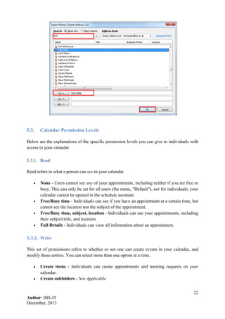 22
Author: IHS-IT
December, 2013
5.3. Calendar Permission Levels
Below are the explanations of the specific permission levels you can give to individuals with
access to your calendar.
5.3.1. Read
Read refers to what a person can see in your calendar.
• None - Users cannot see any of your appointments, including neither if you are free or
busy. This can only be set for all users (the name, "Default"), not for individuals; your
calendar cannot be opened in the schedule assistant.
• Free/Busy time - Individuals can see if you have an appointment at a certain time, but
cannot see the location nor the subject of the appointment.
• Free/Busy time, subject, location - Individuals can see your appointments, including
their subject/title, and location.
• Full Details - Individuals can view all information about an appointment.
5.3.2. Write
This set of permissions refers to whether or not one can create events in your calendar, and
modify these entries. You can select more than one option at a time.
• Create items - Individuals can create appointments and meeting requests on your
calendar.
• Create subfolders - Not Applicable
 
