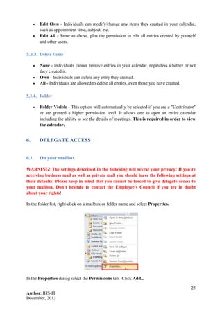 23
Author: IHS-IT
December, 2013
• Edit Own - Individuals can modify/change any items they created in your calendar,
such as appointment time, subject, etc.
• Edit All - Same as above, plus the permission to edit all entries created by yourself
and other users.
5.3.3. Delete Items
• None - Individuals cannot remove entries in your calendar, regardless whether or not
they created it.
• Own - Individuals can delete any entry they created.
• All - Individuals are allowed to delete all entries, even those you have created.
5.3.4. Folder
• Folder Visible - This option will automatically be selected if you are a "Contributor"
or are granted a higher permission level. It allows one to open an entire calendar
including the ability to see the details of meetings. This is required in order to view
the calendar.
6. DELEGATE ACCESS
6.1. On your mailbox
WARNING: The settings described in the following will reveal your privacy! If you’re
receiving business mail as well as private mail you should leave the following settings at
their defaults! Please keep in mind that you cannot be forced to give delegate access to
your mailbox. Don’t hesitate to contact the Employee’s Council if you are in doubt
about your rights!
In the folder list, right-click on a mailbox or folder name and select Properties.
In the Properties dialog select the Permissions tab. Click Add...
 
