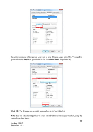 24
Author: IHS-IT
December, 2013
Select the username of the person you want to give delegate access click OK. You need to
grant at least the Reviewer permission in the Permission Level drop-down box.
Click OK. The delegate can now add your mailbox to his/her folder list.
Note: You can set different permission levels for individual folders in your mailbox, using the
method described above.
 