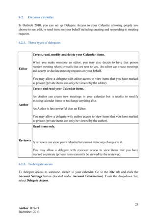 25
Author: IHS-IT
December, 2013
6.2. On your calendar
In Outlook 2010, you can set up Delegate Access to your Calendar allowing people you
choose to see, edit, or send items on your behalf including creating and responding to meeting
requests.
6.2.1. Three types of delegates
Editor
Create, read, modify and delete your Calendar items.
When you make someone an editor, you may also decide to have that person
receive meeting related e-mails that are sent to you. An editor can create meetings
and accept or decline meeting requests on your behalf.
You may allow a delegate with editor access to view items that you have marked
as private (private items can only be viewed by the editor).
Author
Create and read your Calendar items.
An Author can create new meetings in your calendar but is unable to modify
existing calendar items or to change anything else.
An Author is less powerful than an Editor.
You may allow a delegate with author access to view items that you have marked
as private (private items can only be viewed by the author).
Reviewer
Read items only.
A reviewer can view your Calendar but cannot make any changes to it.
You may allow a delegate with reviewer access to view items that you have
marked as private (private items can only be viewed by the reviewer).
6.2.2. To delegate access
To delegate access to someone, switch to your calendar. Go to the File tab and click the
Account Settings button (located under Account Information). From the drop-down list,
select Delegate Access.
 