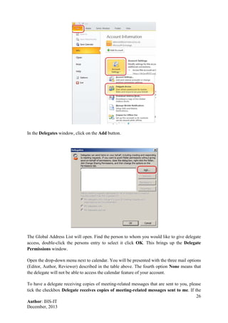 26
Author: IHS-IT
December, 2013
In the Delegates window, click on the Add button.
The Global Address List will open. Find the person to whom you would like to give delegate
access, double-click the persons entry to select it click OK. This brings up the Delegate
Permissions window.
Open the drop-down menu next to calendar. You will be presented with the three mail options
(Editor, Author, Reviewer) described in the table above. The fourth option None means that
the delegate will not be able to access the calendar feature of your account.
To have a delegate receiving copies of meeting-related messages that are sent to you, please
tick the checkbox Delegate receives copies of meeting-related messages sent to me. If the
 