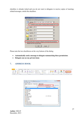 27
Author: IHS-IT
December, 2013
checkbox is already ticked and you do not want to delegates to receive copies of meeting-
related messages, untick the checkbox.
Please note the two checkboxes at the very bottom of the dialog.
• Automatically send a message to delegate summarizing these permissions
• Delegate can see my private items
7. ADDRESS BOOK
 