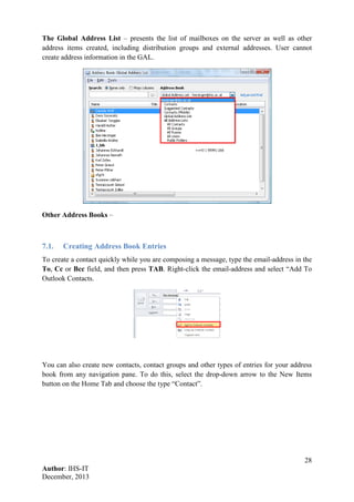 28
Author: IHS-IT
December, 2013
The Global Address List – presents the list of mailboxes on the server as well as other
address items created, including distribution groups and external addresses. User cannot
create address information in the GAL.
Other Address Books –
7.1. Creating Address Book Entries
To create a contact quickly while you are composing a message, type the email-address in the
To, Cc or Bcc field, and then press TAB. Right-click the email-address and select “Add To
Outlook Contacts.
You can also create new contacts, contact groups and other types of entries for your address
book from any navigation pane. To do this, select the drop-down arrow to the New Items
button on the Home Tab and choose the type “Contact”.
 
