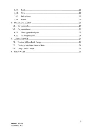 3
Author: IHS-IT
December, 2013
5.3.1. Read.................................................................................................................... 22
5.3.2. Write................................................................................................................... 22
5.3.3. Delete Items........................................................................................................ 23
5.3.4. Folder ................................................................................................................. 23
6. DELEGATE ACCESS...................................................................................................... 23
6.1. On your mailbox........................................................................................................ 23
6.2. On your calendar ....................................................................................................... 25
6.2.1. Three types of delegates..................................................................................... 25
6.2.2. To delegate access.............................................................................................. 25
7. ADDRESS BOOK............................................................................................................ 27
7.1. Creating Address Book Entries ................................................................................. 28
7.2. Finding people in the Address Book ......................................................................... 29
7.3. Using Contact Groups ............................................................................................... 30
8. SHORTCUTS ................................................................................................................... 33
 