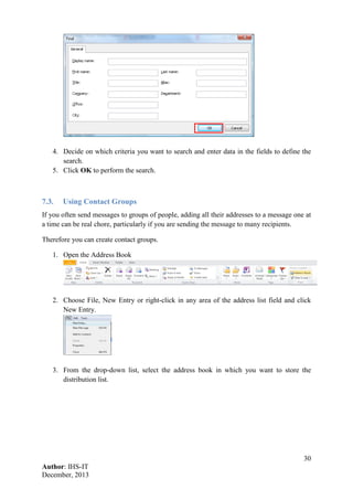 30
Author: IHS-IT
December, 2013
4. Decide on which criteria you want to search and enter data in the fields to define the
search.
5. Click OK to perform the search.
7.3. Using Contact Groups
If you often send messages to groups of people, adding all their addresses to a message one at
a time can be real chore, particularly if you are sending the message to many recipients.
Therefore you can create contact groups.
1. Open the Address Book
2. Choose File, New Entry or right-click in any area of the address list field and click
New Entry.
3. From the drop-down list, select the address book in which you want to store the
distribution list.
 