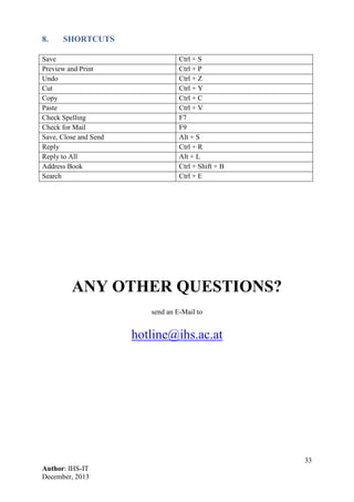 33
Author: IHS-IT
December, 2013
8. SHORTCUTS
Save Ctrl + S
Preview and Print Ctrl + P
Undo Ctrl + Z
Cut Ctrl + Y
Copy Ctrl + C
Paste Ctrl + V
Check Spelling F7
Check for Mail F9
Save, Close and Send Alt + S
Reply Ctrl + R
Reply to All Alt + L
Address Book Ctrl + Shift + B
Search Ctrl + E
ANY OTHER QUESTIONS?
send an E-Mail to
hotline@ihs.ac.at
 