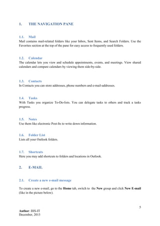 5
Author: IHS-IT
December, 2013
1. THE NAVIGATION PANE
1.1. Mail
Mail contains mail-related folders like your Inbox, Sent Items, and Search Folders. Use the
Favorites section at the top of the pane for easy access to frequently used folders.
1.2. Calendar
The calendar lets you view and schedule appointments, events, and meetings. View shared
calendars and compare calendars by viewing them side-by-side.
1.3. Contacts
In Contacts you can store addresses, phone numbers and e-mail-addresses.
1.4. Tasks
With Tasks you organize To-Do-lists. You can delegate tasks to others and track a tasks
progress.
1.5. Notes
Use them like electronic Post-Its to write down information.
1.6. Folder List
Lists all your Outlook folders.
1.7. Shortcuts
Here you may add shortcuts to folders and locations in Outlook.
2. E-MAIL
2.1. Create a new e-mail message
To create a new e-mail, go to the Home tab, switch to the New group and click New E-mail
(like in the picture below).
 