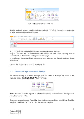 6
Author: IHS-IT
December, 2013
Keyboard shortcut: CTRL + SHIFT + M
Sending an Email requires a valid Email-address in the “To”-field. There are two ways how
to insert a name or a valid Email-address:
Way 1: Type in the field a valid Email-address (if you know the address)
Way 2: Click onto the “To”-field and the IHS contacts will open. There you only have to
Double-Click on the name for sending an Email-message.
If there is more than one recipient you can type more addresses into the field separated with a
semicolon (;).
Chapter 2.4. describes how to insert the “Bcc”field.
2.2. Forward or reply to an e-mail message
To forward or reply to an e-mail-message, go to the Home or Message tab, switch to the
Respond group, click Reply, Reply All, or Forward.
Note: The name of the tab depends on whether the message is selected in the message list or
opened in its own window.
To remove a name from the To and Cc lines, click the name and then press Delete. To add a
recipient, click in the To, Cc or Bcc box and enter the recipient.
 