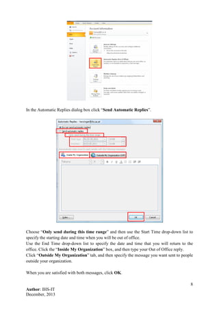 8
Author: IHS-IT
December, 2013
In the Automatic Replies dialog box click “Send Automatic Replies”.
Choose “Only send during this time range” and then use the Start Time drop-down list to
specify the starting date and time when you will be out of office.
Use the End Time drop-down list to specify the date and time that you will return to the
office. Click the “Inside My Organization” box, and then type your Out of Office reply.
Click “Outside My Organization” tab, and then specify the message you want sent to people
outside your organization.
When you are satisfied with both messages, click OK.
 