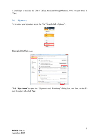 9
Author: IHS-IT
December, 2013
If you forgot to activate the Out of Office Assistant through Outlook 2010, you can do so in
OWA.
2.6. Signature
For creating your signature go on the File Tab and click „Options“.
Then select the Mail page.
Click “Signatures” to open the “Signatures and Stationery” dialog box, and then, on the E-
mail Signature tab, click New.
 
