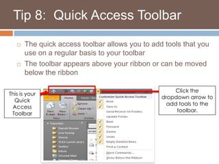    Tip 8:  Quick Access ToolbarThe quick access toolbar allows you to add tools that you use on a regular basis to your toolbarThe toolbar appears above your ribbon or can be moved below the ribbonClick the dropdown arrow to add tools to the toolbar. This is your Quick Access Toolbar