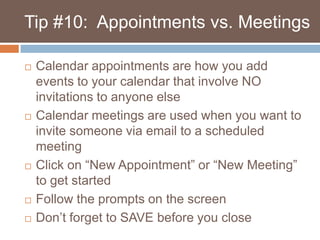    Tip #10:  Appointments vs. MeetingsCalendar appointments are how you add events to your calendar that involve NO invitations to anyone elseCalendar meetings are used when you want to invite someone via email to a scheduled meetingClick on “New Appointment” or “New Meeting” to get started Follow the prompts on the screenDon’t forget to SAVE before you close
