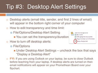    Tip #3:  Desktop Alert SettingsDesktop alerts (email title, sender, and first 2 lines of email) will appear in the bottom right corner of your computerHow to edit transparency and time limit:File/Options/Desktop Alert SettingYou can set the transparency/duration How to turn off desktop alerts:File/OptionsUnder Desktop Alert Settings – uncheck the box that says “Display a Desktop Alert”FYI: If you are using Outlook on your laptop, be sure to close Outlook before teaching from your laptop. If desktop alerts are turned on then email notifications will appear on your Promethean Board over your flipchart.