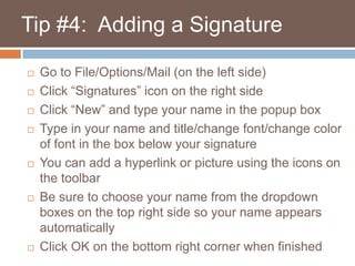    Tip #4:  Adding a SignatureGo to File/Options/Mail (on the left side)Click “Signatures” icon on the right sideClick “New” and type your name in the popup boxType in your name and title/change font/change color of font in the box below your signatureYou can add a hyperlink or picture using the icons on the toolbarBe sure to choose your name from the dropdown boxes on the top right side so your name appears automaticallyClick OK on the bottom right corner when finished