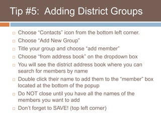    Tip #5:  Adding District GroupsChoose “Contacts” icon from the bottom left corner.Choose “Add New Group”Title your group and choose “add member”Choose “from address book” on the dropdown boxYou will see the district address book where you can search for members by name Double click their name to add them to the “member” box located at the bottom of the popupDo NOT close until you have all the names of the members you want to add Don’t forget to SAVE! (top left corner)