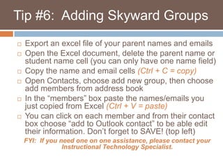    Tip #6:  Adding Skyward GroupsExport an excel file of your parent names and emailsOpen the Excel document, delete the parent name or student name cell (you can only have one name field)Copy the name and email cells (Ctrl + C = copy)Open Contacts, choose add new group, then choose add members from address bookIn the “members” box paste the names/emails you just copied from Excel (Ctrl + V = paste)You can click on each member and from their contact box choose “add to Outlook contact” to be able edit their information. Don’t forget to SAVE! (top left)FYI:  If you need one on one assistance, please contact your              Instructional Technology Specialist.