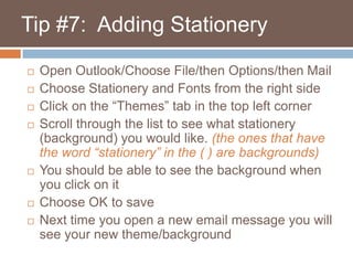    Tip #7:  Adding StationeryOpen Outlook/Choose File/then Options/then MailChoose Stationery and Fonts from the right sideClick on the “Themes” tab in the top left cornerScroll through the list to see what stationery (background) you would like. (the ones that have the word “stationery” in the ( ) are backgrounds)You should be able to see the background when you click on itChoose OK to saveNext time you open a new email message you will see your new theme/background