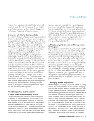 Will...May...Won’t


Pentagon 9/11 attacks, the threat of further strikes will      sessment sectors, it is possible that a general-purpose
remain elevated. The risk that has recently had the big-       government with a higher public pro le may default.
gest e ect on markets – and one that will likely persist       Several cities that have been hit particularly hard both by
– is fear over the political cohesion of Europe.               the national recession and regional structural decline are
                                                               most vulnerable. Although the general obligation debt of
5. Congress will deteriorate into gridlock:                    states such as California and Illinois or cities such as New
The midterm elections ushered in an entirely new political     York and Chicago is secure, municipalities like Detroit
dynamic on Capitol Hill, as signi cant gains by Republi-       and Harrisburg could be forced to defer payments on
cans yielded a split in control of Congress. Not only does     their general obligation bonds.
the GOP now control the House, but the Democratic ma-
jority in the Senate has been narrowed considerably.           2. The economy and corporate proÎts may surprise
While both sides have claimed to want to work together         to the upside:
to nd common ground, the prospects for meaningful              Economists continue to look for sluggish growth in 2011,
progress on a host of issues, ranging from climate             with consensus forecasting 2.5% real US GDP growth.
change legislation to immigration reform, are slim.            The continued overhang from consumer deleveraging,
Meanwhile, notwithstanding the recent agreement on               nancial sector recapitalization and withdrawal of scal
continuing the Bush-era tax cuts, the two parties are          stimulus will certainly restrain growth prospects. How-
likely to clash frequently and ercely over spending and        ever, recent evidence of an improvement in business con-
tax issues. While both have pledged to reduce the de cit,        dence, more robust job creation despite a lackluster
each has embraced a fundamentally di erent approach.           November labor market report and re-engagement of the
Given the disastrous government shutdown in the wake           consumer suggests the risks are now to the upside.
of the 1994 midterm elections, Republican congressional        Meanwhile, companies have continued to reduce costs
leaders will be reluctant to overplay their hand in a simi-    as evidenced by the surprisingly strong Q3 productivity
lar manner this time around, but they will struggle with         gures. This combination of better top-line growth and
an enthusiastic freshman class eager to eschew de cit          impressive productivity gains suggest that the string of
spending. E orts to stymie funding in order to starve          stronger-than-expected earnings reports could last for
healthcare reform run the risk of a similar backlash if the    several more quarters as analysts have been slow to raise
e ort is seen as overly heavy-handed. One of the few           pro t projections.
areas in which the two parties may nd common ground
is trade policy. The impact on the economy could be            3. Emerging markets may stumble:
damaging if Congress were to pass protectionist legisla-       Most strategists, including us, continue to look for strong
tion that threatened global growth.                            growth and solid investment returns from the emerging
                                                               markets (EM) this year. We have opted to retain our over-
                                                               weight as emerging market nations continue to bene t
Five things that may happen:                                   from improving global growth prospects, but face few of
1. A high proÎle municipality may default:                     the structural headwinds confronting the developed
Credit conditions within the municipal market remain           world. However, there are apt to be a few stumbles and
challenging as the consequences of the nancial crisis          setbacks along the way as developing nations continue
and associated recession have continued to weigh on            to grapple with issues ranging from the in ationary im-
state and local nances. A combination of declining tax         pact of increased capital in ows and a rising tide of pro-
revenues, overextension of public services and under-          tectionism to the uneven transition from a purely export/
funded pension plans has le a number of municipalities         infrastructure spending-led growth model. A number of
vulnerable to signi cant ratings downgrades and debt           central banks, including China’s, have been engaged in
service interruptions. While the risk of default will remain   policy tightening in an e ort to limit in ation pressures
concentrated in the housing, healthcare and special as-        and prevent asset bubbles from building. At the same

                                                                               Investment Strategy Guide December 2010   11
 
