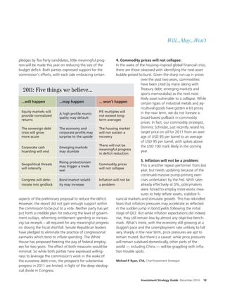 Will...May...Won’t


pledges by Tea Party candidates, little meaningful prog-         4. Commodity prices will not collapse:
ress will be made this year on reducing the size of the          In the wake of the housing-inspired global nancial crisis,
budget de cit. Both parties expressed support for the            there are those obsessed with identifying the next asset
commission’s e orts, with each side embracing certain            bubble poised to burst. Given the sharp run-up in prices
                                                                                 over the past two years, commodities
                                                                                 have been cited by many (along with
  2011: Five things we believe...                                                Treasury debt, emerging markets and
                                                                                 sports memorabilia) as the next most
                                                                                 likely asset vulnerable to a collapse. While
 ...will happen           ...may happen              ... won’t happen            certain types of industrial metals and ag-
                                                                                 ricultural goods have gotten a bit pricey
 Equity markets will                                 P/E multiples will          in the near term, we do not foresee a
                          A high proÏle munic-
 provide normalized                                  not exceed long-
                          ipality may default                                    broad-based pullback in commodity
 returns                                             term averages
                                                                                 prices. In fact, our commodity strategist,
 The sovereign debt       The economy and            The housing market          Dominic Schnider, just recently raised his
 crisis will grow         corporate proÏts may       will not sustain a          target price on oil for 2011 from an aver-
 more acute               surprise to the upside     recovery                    age of USD 85 per barrel to an average
                                                                                 of USD 95 per barrel, with spikes above
                                                     There will not be           the USD 100 mark likely in the coming
 Corporate cash           Emerging markets
                                                     meaningful progress
 hoarding will end        may stumble                                            year.
                                                     in deÏcit reduction

                          Rising protectionism                                    5. InÏation will not be a problem:
 Geopolitical threats                                Commodity prices             This is another repeat performer from last
                          may trigger a trade
 will intensify                                      will not collapse
                          war                                                     year, but needs updating because of the
                                                                                  continued massive pump-priming exer-
  Congress will dete-        Bond market volatil-    InÐation will not be         cises undertaken by the Fed. With rates
  riorate into gridlock      ity may increase        a problem                    already e ectively at 0%, policymakers
                                                                                  were forced to employ more exotic mea-
                                                                                  sures to help re ate assets, stabilize -
aspects of the preliminary proposal to reduce the de cit.      nancial markets and stimulate growth. This has rekindled
However, the report did not gain enough support within         fears that in ation pressures may accelerate as re ected
the commission to be put to a vote. Neither party has yet      in the sudden jump in bond yields following the initial
put forth a credible plan for reducing the level of govern-    stage of QE2. But while in ation expectations did indeed
ment outlays, reforming entitlement spending or increas-       rise, they still remain low by almost any objective bench-
ing tax receipts – all required for any meaningful progress    mark. What’s more, with the economy still growing at a
on closing the scal shortfall. Senate Republican leaders       sluggish pace and the unemployment rate unlikely to fall
have pledged to eliminate the practice of congressional        very sharply in the near term, price pressures are apt to
earmarks which tend to in ate spending. The White              remain muted. But there’s a caveat: while price pressures
House has proposed freezing the pay of federal employ-         will remain subdued domestically, other parts of the
ees for two years. The e ect of both measures would be         world — including China — will be grappling with in a-
minimal. So while both parties have expressed willing-         tion trouble spots.
ness to leverage the commission’s work in the wake of
the eurozone debt crisis, the prospects for substantive        Michael P. Ryan, CFA, Chief Investment Strategist
progress in 2011 are limited, in light of the deep ideolog-
ical divide in Congress.

                                                                                 Investment Strategy Guide December 2010   13
 