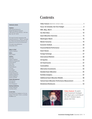 Contents
                                             Video Feature (electronic version only) ............................ . . . . . . . . . . . 1
Publication details
                                             Focus: On Schedule, But Over Budget .......................... . . . . . . . . . . . 4
Publisher
UBS Financial Services Inc.                  Will...May...Won’t.................................................. . . . . . . . . . . 10
Wealth Management Research
1285 Avenue of the Americas, 13th Floor      Our Best Ideas....................................................... . . . . . . . . . 14
New York, NY 10019
                                             Asset Allocation Overview........................................ . . . . . . . . . 15
This report has been prepared by UBS
Financial Services Inc. (“UBS FS”) and UBS   Washington Watch ................................................ . . . . . . . . . . 16
AG. Please see important disclaimer and
disclosures at the end of the document.      Market Scenarios .................................................. . . . . . . . . . . 19
This report was published on
                                             Economic Outlook ................................................. . . . . . . . . . . 20
8 December 2010.

                                             Financial Market Performance ................................... . . . . . . . . . 23
Editor in Chief
Stephen Freedman                             Asset Classes ........................................................ . . . . . . . . . 24
Editor
Marcy Tolko
                                             Foreign Exchange................................................... . . . . . . . . . 27
Authors                                      International Markets ............................................. . . . . . . . . . 28
Mike Ryan
Stephen Freedman                             US Equities........................................................... . . . . . . . . . 32
Katherine Klingensmith
Thomas Berner                                US Fixed Income ................................................... . . . . . . . . . . 37
Brian Rose
Jeremy Zirin                                 Commodities ........................................................ . . . . . . . . . 42
David Le owitz
Joe Sawe                                     Alternative Investments ........................................... . . . . . . . . . 43
Anne Briglia
Barry McAlinden                              Detailed Asset Allocation ......................................... . . . . . . . . . 45
Donald McLauchlan
Kathleen McNamara                            Portfolio Analytics.................................................. . . . . . . . . . 47
Michael Tagliaferro
Dominic Schnider                             Additional Asset Allocation Models ............................ . . . . . . . . . . 48
Project Management
Paul Leeming                                 Tactical Asset Allocation Performance Measurement ........ . . . . . . . . . 51
John Bellomo
Chris Protasewich                            Disclaimers/Disclosures ........................................... . . . . . . . . . . 53
Desktop Publishing
George Stilabower
Courtney Leshko

A new look...
                                                                                               Video feature: To watch
We welcome your feedback on the new                                                            Chief Investment Strategist
design of this report. Email us: wmrfeed-                                                      Mike Ryan give a summary of
back@ubs.com
                                                                                               the 2011 Outlook report,
                                                                                               please click here.




                                                                                  Investment Strategy Guide December 2010              1
 