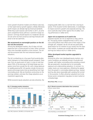 International Equities


nomic growth should be modest and in ation rates low,                              ongoing public debt crisis is a tail risk that is too big to
so that rapid revenue growth appears unlikely. Moreover,                           ignore. If the situation further deteriorates, it could begin
pro t margins are already high by historical standards.                            to impact economic growth and corporate earnings. The
While they could improve a bit further in 2011, at some                            euro could also drop further against the US dollar, hurt-
point competitive forces will kick in and limit margin ex-                         ing performance in dollar terms.
pansion. Earnings should expand at a moderate rate but
we see some risk that consensus earnings forecasts will                            Japan not as expensive as it used to be
prove to be too optimistic.                                                        Japanese equities are not as expensive as they used to
                                                                                   be. The equity market underperformed in 2010, and
We recommend an overweight position on the UK                                      cost-cutting e orts have o set some of the impact of the
but not the eurozone                                                               stronger yen. However, we do not see any particularly
Among the developed markets, the US does not look                                  good reason for US investors to put money into the Japa-
expensive from a historical point of view. Other countries                         nese market. A weaker yen would help boost corporate
have more favorable valuations at the moment. The UK                               earnings but reduce returns in dollar terms.
and the eurozone look the most attractive based on
valuations.                                                                        Other developed market equities upgraded to
                                                                                   neutral
The UK is embarking on a four-year scal austerity plan,                            Among the other main developed equity markets, eco-
which dampens its intermediate growth prospects. How-                              nomic conditions are relatively strong in Australia and
ever, from an equity point of view, it is key to note that                         Canada, with higher commodity prices providing a boost.
about 70% of the earnings of UK-listed large-cap com-                              We see potential in Australia due to its commodity
panies come from outside the UK, with a large exposure                             exposure and undemanding valuations. In contrast, Ca-
to rapidly growing EM. UK equities include mining com-                             nadian stocks are more expensive, o setting the appeal
panies and energy stocks that are bene tting from high                             from the growth in commodity-related earnings. Switzer-
commodity prices. We are therefore constructive on the                             land has also done reasonably well, avoiding the turmoil
earnings outlook, and view the cheap valuations as an                              in the eurozone. It o ers attractive valuations but its de-
investment opportunity.                                                            fensive sector composition may place its stock market at
                                                                                   a disadvantage.
While eurozone equity valuations are also attractive, the
                                                                                   Brian Rose, PhD, Strategist


Fig. 5: Emerging market valuations                                                 Fig. 6: Recent economic data better than consensus
12-month forward PE ratios; Price to book value ratios                             Economic surprise indices
 20                                                                            8    150

 16
                                                                                    100
                                                                               6
                                                                                     50
 12
                                                                                      0
                                                                               4
  8                                                                                 -50
                                                                               2   -100
  4
                                                                                   -150
  0                                                                            0
                                                                                   -200
          China         Brazil     Russia       India     Indonesia   Taiwan
      Price/Earnings ratio (lhs)   Price/Book value ratio (rhs)                       Jan-09                  Aug-09              Mar-10       Oct-10
                                                                                        US         Eurozone         UK        Japan      G10
Source: IBES, Datastream, UBS WMR, as of 6 December 2010                           Source: Bloomberg, as of 6 December 2010


                                                                                                         Investment Strategy Guide December 2010    29
 