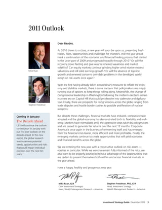 2011 Outlook

                                  Dear Reader,

                                  As 2010 draws to a close, a new year will soon be upon us, presenting fresh
                                  hopes, fears, opportunities and challenges for investors. Will the year ahead
                                  mark a continuation of the economic and nancial healing process that started
                                  in the latter part of 2009 and progressed steadily through 2010? Or will the
                                  recovery prove eeting and give way to renewed weakness and market
                                  volatility? Can equity markets continue grinding higher amid relative modest
            Mike Ryan             valuations and still solid earnings growth? Or will the absence of top-line
                                  growth and renewed concerns over debt problems in the developed world
                                  weigh on risk assets once again?

                                  With the Fed having already taken extraordinary measures to re ate the econ-
                                  omy and stabilize markets, there is some concern that policymakers are simply
                                  running out of options to keep things rolling along. Meanwhile, the change of
                                  Congressional leadership in Washington following the midterm elections ushers
                                  in a new era on Capitol Hill that could yet devolve into stalemate and dysfunc-
                                  tion. Finally, there are prospects for rising tensions across the globe ranging from
            Stephen Freedman      trade disputes and hostile border clashes to possible proliferation of nuclear
                                  weapons.

Coming in January                 But despite these challenges, nancial markets have endured, companies have
                                  adapted and the global economy has demonstrated both its exibility and resil-
The Decade Ahead                  iency. Markets have normalized amid the aggressive steps taken by policymakers
UBS will continue the outlook     and are poised to generate fair returns over the next 12 months. Corporate
conversation in January with      America is once again in the business of reinventing itself and has emerged
our rst ever outlook on the
                                  from the nancial crisis leaner, more ef cient and more pro table. Finally, the
decade ahead. In this new
                                  emerging markets continue to create opportunities that will yield economic
report, the global research
team examines potential
                                  and nancial bene ts across the globe.
trends, opportunities and risks
that could impact individual      We are entering the new year with a constructive outlook on risk assets —
investors over the next ten       equities in particular. While we want to remain fully informed of the risks, we
years.                            also want to be properly positioned to take advantage of the opportunities that
                                  are certain to present themselves both within and across nancial markets in
                                  the year ahead.

                                  Have a happy, healthy and prosperous new year.




                                  Mike Ryan, CFA                                    Stephen Freedman, PhD, CFA
                                  Chief Investment Strategist                       Head, Investment Strategy
                                  Head, Wealth Management Research – Americas       Wealth Management Research – Americas




                                                                                Investment Strategy Guide December 2010     3
 