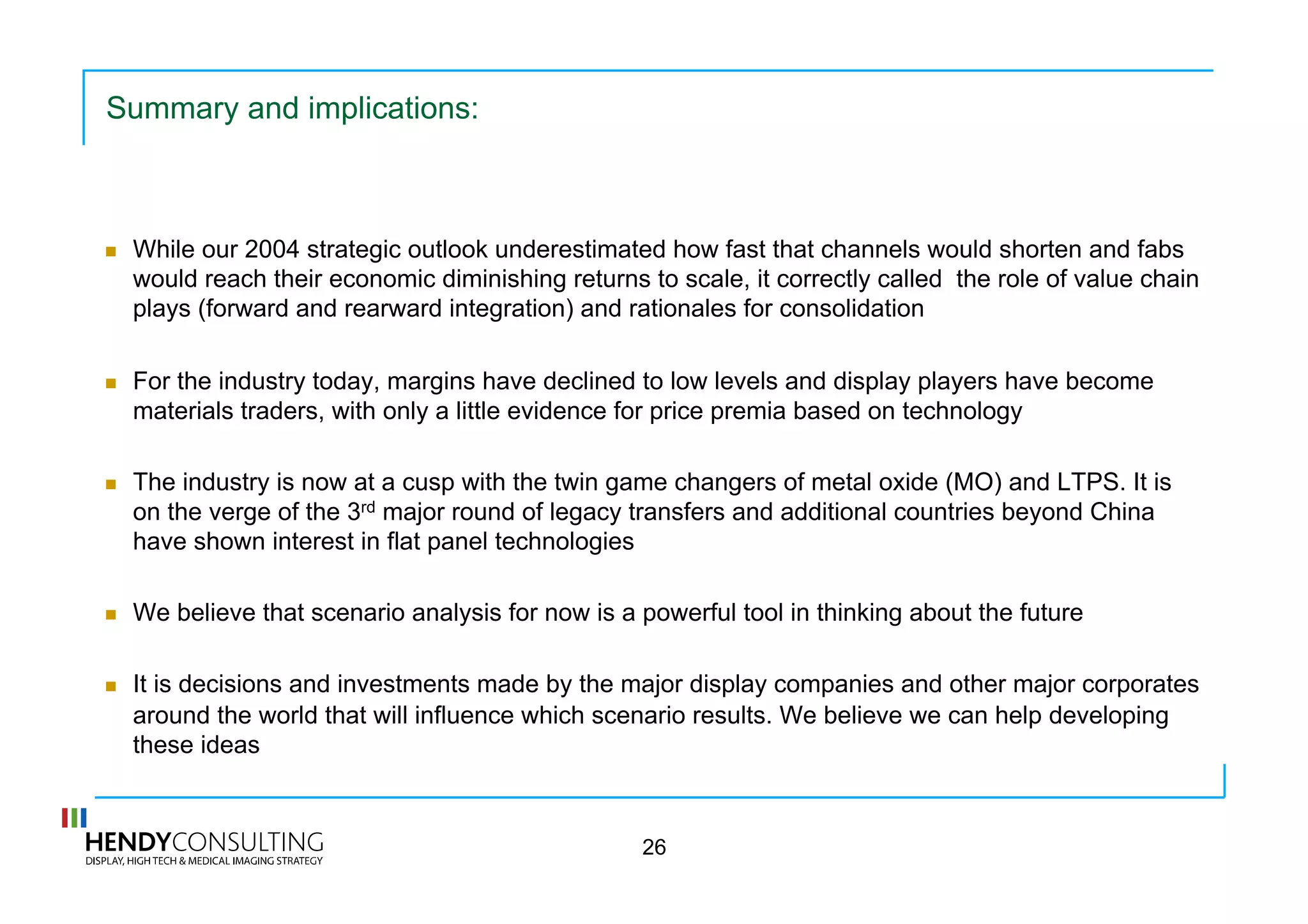 Summary and implications:
  While our 2004 strategic outlook underestimated how fast that channels would shorten and fabs
would reach their economic diminishing returns to scale, it correctly called the role of value chain
plays (forward and rearward integration) and rationales for consolidation
  For the industry today, margins have declined to low levels and display players have become
materials traders, with only a little evidence for price premia based on technology
  The industry is now at a cusp with the twin game changers of metal oxide (MO) and LTPS. It is
on the verge of the 3rd major round of legacy transfers and additional countries beyond China
have shown interest in flat panel technologies
  We believe that scenario analysis for now is a powerful tool in thinking about the future
  It is decisions and investments made by the major display companies and other major corporates
around the world that will influence which scenario results. We believe we can help developing
these ideas
26
 