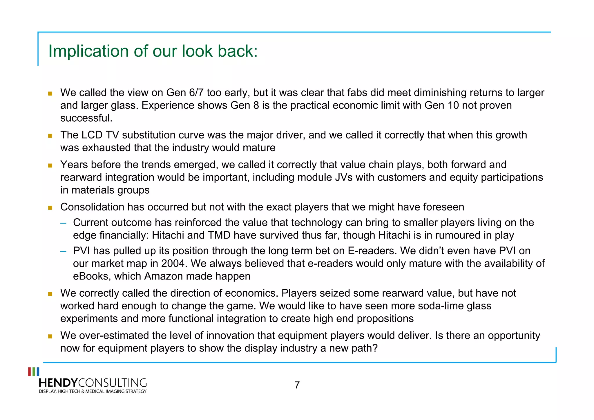 Implication of our look back:
  We called the view on Gen 6/7 too early, but it was clear that fabs did meet diminishing returns to larger
and larger glass. Experience shows Gen 8 is the practical economic limit with Gen 10 not proven
successful.
  The LCD TV substitution curve was the major driver, and we called it correctly that when this growth
was exhausted that the industry would mature
  Years before the trends emerged, we called it correctly that value chain plays, both forward and
rearward integration would be important, including module JVs with customers and equity participations
in materials groups
  Consolidation has occurred but not with the exact players that we might have foreseen
–  Current outcome has reinforced the value that technology can bring to smaller players living on the
edge financially: Hitachi and TMD have survived thus far, though Hitachi is in rumoured in play
–  PVI has pulled up its position through the long term bet on E-readers. We didn’t even have PVI on
our market map in 2004. We always believed that e-readers would only mature with the availability of
eBooks, which Amazon made happen
  We correctly called the direction of economics. Players seized some rearward value, but have not
worked hard enough to change the game. We would like to have seen more soda-lime glass
experiments and more functional integration to create high end propositions
  We over-estimated the level of innovation that equipment players would deliver. Is there an opportunity
now for equipment players to show the display industry a new path?
7
 