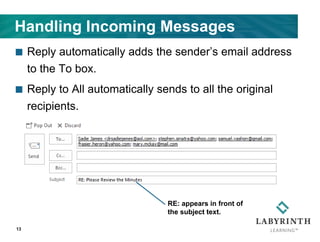 Handling Incoming Messages
 Reply automatically adds the sender’s email address
to the To box.
 Reply to All automatically sends to all the original
recipients.
13
RE: appears in front of
the subject text.
 