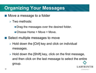 Organizing Your Messages
 Move a message to a folder
 Two methods:
Drag the messages over the desired folder.
Choose Home > Move > Move.
 Select multiple messages to move
 Hold down the [Ctrl] key and click on individual
messages.
 Hold down the [Shift] key, click on the first message,
and then click on the last message to select the entire
group.
17
 