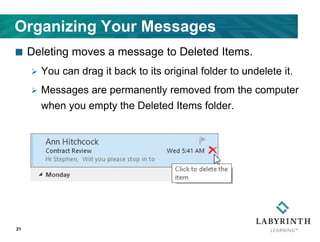 Organizing Your Messages
 Deleting moves a message to Deleted Items.
 You can drag it back to its original folder to undelete it.
 Messages are permanently removed from the computer
when you empty the Deleted Items folder.
21
 