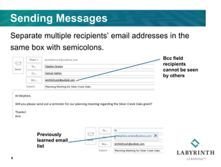 Sending Messages
Separate multiple recipients’ email addresses in the
same box with semicolons.
6
Cc: Sends a carbon
copy to recipients
Bcc: Sends a blind
copy to recipients
Bcc field
recipients
cannot be seen
by others
Previously
learned email
list
 