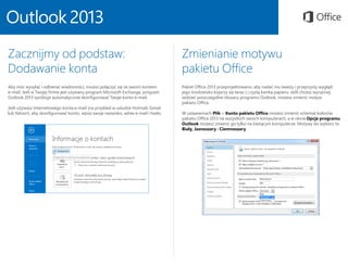 Zacznijmy od podstaw:
Dodawanie konta
Aby móc wysyłać i odbierać wiadomości, musisz połączyć się ze swoim kontem
e-mail. Jeśli w Twojej firmie jest używany program Microsoft Exchange, program
Outlook 2013 spróbuje automatycznie skonfigurować Twoje konto e-mail.
Jeśli używasz internetowego konta e-mail (na przykład w usłudze Hotmail, Gmail
lub Yahoo!), aby skonfigurować konto, wpisz swoje nazwisko, adres e-mail i hasło.
Zmienianie motywu
pakietu Office
Pakiet Office 2013 przeprojektowano, aby nadać mu świeży i przejrzysty wygląd:
jego środowisko kojarzy się teraz z czystą kartką papieru. Jeśli chcesz wyraźniej
widzieć poszczególne obszary programu Outlook, możesz zmienić motyw
pakietu Office.
W ustawieniach Plik > Konto pakietu Office możesz zmienić schemat kolorów
pakietu Office 2013 na wszystkich swoich komputerach, a w oknie Opcje programu
Outlook możesz zmienić go tylko na bieżącym komputerze. Motywy do wyboru to
Biały, Jasnoszary i Ciemnoszary.
 