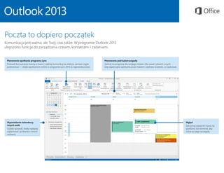 Planowanie spotkania programu Lync
Prowadź konwersacje twarzą w twarz i częściej komunikuj się zdalnie, zamiast ciągle
podróżować — dzięki spotkaniom online w programie Lync 2013 to naprawdę proste.
Planowanie pod kątem pogody
Zerknij na prognozę dla swojego miasta i dla nawet czterech innych.
Gdy zaplanujesz spotkanie poza miastem, będziesz wiedzieć, co spakować.
Wgląd
Zatrzymaj wskaźnik myszy na
spotkaniu lub terminie, aby
zobaczyć jego szczegóły.
Wyświetlanie kalendarzy
innych osób
Szybko sprawdź, kiedy najlepiej
zaplanować spotkanie z innymi
osobami.
Poczta to dopiero początek
Komunikacja jest ważna, ale Twój czas także. W programie Outlook 2013
ulepszono funkcje do zarządzania czasem, kontaktami i zadaniami.
 