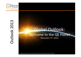 Outlook 2013



     n
                                                      Global Outlook:
                                        Welcome to the QE Planet
                                                                       (December 17th, 2012)




               For important disclosures, refer to the Disclosure Section, located at the end of this report.
                             For important disclosures, refer to the Disclosure Section, located at the end of this report.
 