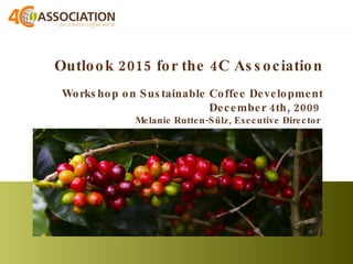 Outlook 2015 for the 4C Association   Workshop on Sustainable Coffee Development December 4th, 2009  Melanie Rutten-Sülz, Executive Director  
