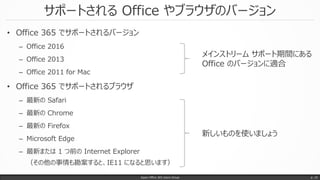サポートされる Office やブラウザのバージョン
• Office 365 でサポートされるバージョン
– Office 2016
– Office 2013
– Office 2011 for Mac
• Office 365 でサポートされるブラウザ
– 最新の Safari
– 最新の Chrome
– 最新の Firefox
– Microsoft Edge
– 最新または 1 つ前の Internet Explorer
（その他の事情も勘案すると、IE11 になると思います）
Japan Office 365 Users Group p. 10
メインストリーム サポート期間にある
Office のバージョンに適合
新しいものを使いましょう
 