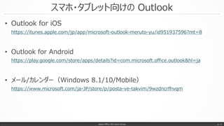 スマホ・タブレット向けの Outlook
• Outlook for iOS
https://itunes.apple.com/jp/app/microsoft-outlook-meruto-yu/id951937596?mt=8
• Outlook for Android
https://play.google.com/store/apps/details?id=com.microsoft.office.outlook&hl=ja
• メール/カレンダー（Windows 8.1/10/Mobile）
https://www.microsoft.com/ja-JP/store/p/posta-ve-takvim/9wzdncrfhvqm
Japan Office 365 Users Group p. 11
 
