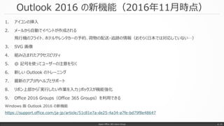 Outlook 2016 の新機能（2016年11月時点）
1. アイコンの挿入
2. メールから自動でイベントが作成される
飛行機のフライト、ホテルやレンタカーの予約、荷物の配送・追跡の情報（おそらく日本では対応していない…）
3. SVG 画像
4. 組み込まれたアクセスビリティ
5. @ 記号を使ってユーザーの注意を引く
6. 新しい Outlook のトレーニング
7. 最新のアプリ内ヘルプとサポート
8. リボン上部から「実行したい作業を入力」ボックスが機能強化
9. Office 2016 Groups（Office 365 Groups）を利用できる
Windows 版 Outlook 2016 の新機能
https://support.office.com/ja-jp/article/51c81e7a-de25-4a34-a7fe-bd79f8e48647
Japan Office 365 Users Group p. 15
 