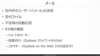 メール
• 社内外のユーザーへ「メール」の送信
• 添付ファイル
• 不在時の自動応答
• その他の機能
– ショートカット キー
– 投票ボタン（Outlook クライアントからのみ）
– コネクター（Outlook on the Web でのみ設定可）
Japan Office 365 Users Group p. 17
 