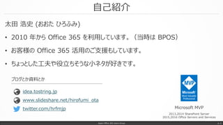 自己紹介
太田 浩史 (おおた ひろふみ)
• 2010 年から Office 365 を利用しています。（当時は BPOS）
• お客様の Office 365 活用のご支援もしています。
• ちょっとした工夫や役立ちそうな小ネタが好きです。
Japan Office 365 Users Group p. 2
Microsoft MVP
2013,2014 SharePoint Server
2015,2016 Office Servers and Services
www.slideshare.net/hirofumi_ota
idea.tostring.jp
ブログとか資料とか
twitter.com/hrfmjp
 